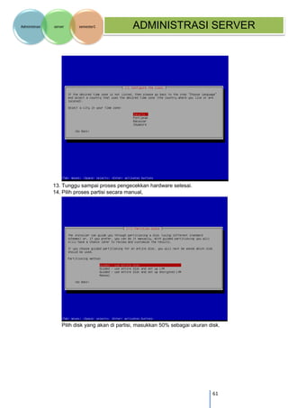 61 
Administrasi server semester1 ADMINISTRASI SERVER 
13. Tunggu sampai proses pengecekkan hardware selesai. 
14. Pilih proses partisi secara manual, 
Pilih disk yang akan di partisi, masukkan 50% sebagai ukuran disk.  
