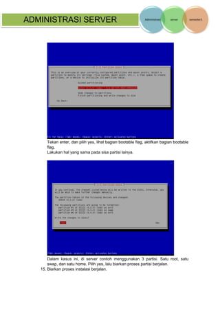 ADMINISTRASI SERVER 
Tekan enter, dan pilih yes, lihat bagian bootable flag, aktifkan bagian bootable flag. 
Lakukan hal yang sama pada sisa partisi lainya. 
Dalam kasus ini, di server contoh menggunakan 3 partisi. Satu root, satu swap, dan satu home. Pilih yes, lalu biarkan proses partisi berjalan. 
15. Biarkan proses instalasi berjalan. 
 