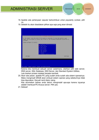 ADMINISTRASI SERVER 
18. Apabila ada pertanyaan seputar berkontribusi untuk popularity contest, pilih no. 
19. Setelah itu akan disediakan pilihan apa saja yang akan diinstal. 
Karena kita membuat sebuah server sederhana, silahkan pilih web server, DNS server, SQL Database, SSH Server, dan Standard System Utilities. 
Lalu biarkan proses instalasi berjalan kembali. 
20. Akan ada pesan, apabila PC yang sudah anda sudah ada sistem operasinya. Maka menginsall GRUB akan embuat sistem operasi yang sebelumnya tidak bisa digunakan. Kecuali nanti diatur ulang. 
Kita asumsikan bahwa anda belum menginstall apa-apa karena tujuanya adalah membuat PC khusus server. Pilih yes. 
21. Selesai! 
 