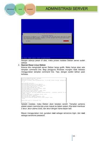 65 
Administrasi server semester1 ADMINISTRASI SERVER 
Dengan adanya pesan di atas, maka proses instalasi Debian server sudah selesai. 
2. Operasi Dasar Linux Debian 
Karena kita menginstall server Debian tanpa grafik. Maka hanya akan ada tampilan command line. Bagi pengguna Windows mungkin tidak terbiasa menggunakan tampilan command line. Tapi, dengan sedikit latihan pasti terbiasa. 
Setelah instalasi, maka Debian akan berjalan sendiri. Tampilan pertama adalah sistem meminta kita untuk masuk ke dalam sistem. Kita telah membuat 2 akun, akun utama (root), dan akun dengan nama depan tadi. 
Masuk menggunakan root, gunakan root sebagai serverone login, dan root sebagai serverone password. 
 