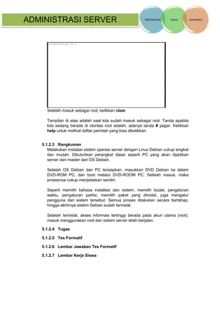 ADMINISTRASI SERVER 
Setelah masuk sebagai root, ketikkan clear. 
Tampilan di atas adalah saat kita sudah masuk sebagai root. Tanda apabila kita sedang berada di otoritas root adalah, adanya tanda # pagar. Ketikkan help untuk melihat daftar perintah yang bisa diketikkan. 
5.1.2.3 Rangkuman 
Melakukan instalasi sistem operasi server dengan Linux Debian cukup singkat dan mudah. Dibutuhkan perangkat dasar seperti PC yang akan dijadikan server dan master dari OS Debian. 
Setelah OS Debian dan PC tersiapkan, masukkan DVD Debian ke dalam DVD-ROM PC, dan boot melalui DVD-ROOM PC. Setelah masuk, maka prosesnya cukup menjelaskan sendiri. 
Seperti memilih bahasa installasi dan sistem, memilih locale, pengaturan waktu, pengaturan partisi, memilih paket yang diinstal, juga mengatur pengguna dari sistem tersebut. Semua proses dilakukan secara bertahap, hingga akhirnya sistem Debian sudah terinstal. 
Setelah terinstal, akses informasi tertinggi berada pada akun utama (root), masuk menggunakan root dan sistem server telah berjalan. 
5.1.2.4 Tugas 
5.1.2.5 Tes Formatif 
5.1.2.6 Lembar Jawaban Tes Formatif 
5.1.2.7 Lembar Kerja Siswa 
 