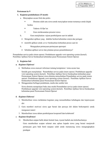 F/751/WKS1/11
                                                                                      22 Nopember 2010

     Pertemuan ke 9
     1. Kegiatan pendahuluan (15 menit)
           a. Menyiapkan secara fisik dan psikis
                                Diminta salah satu siswa untuk menyiapkan teman-temannya untuk diajak
                        berdoa
                                Tadarus Al Qur’an
                                Guru melaksanakan presensi siswa
           b.               Guru menjelaskan tujuan pembelajaran saat ini adalah
             •      Mengetahui aplikasi yang didaftar berikut kebutuhan sistem dan jaringan
             •      memilih aplikasi untuk server berdasarkan kebutuhan proses saat ini
           b.               Mengajukan pertanyaan-pertanyaan apersepsi
             •      Sebutkan aplikasi server dan jelaskan proses penambahannya?

Penambahan service pada sistem operasi. Pembahasan upgrade versi operating system (kernel).
Pemilihan Aplikasi Server berdasarkan kebutuhan pasar Perencanaan Sistem Operasi

     2. Kegiatan Inti
   a. Kegiatan Ekplorasi
       •     Melibatkan siswa mencari informasi tentang kompetensi / tema secara luas
             Setelah guru menjelaskan Penambahan service pada sistem operasi. Pembahasan upgrade
             versi operating system (kernel). Pemilihan Aplikasi Server berdasarkan kebutuhan pasar
             Perencanaan Sistem Operasi siswa diminta menyebutkan Penambahan service pada sistem
             operasi. Pembahasan upgrade versi operating system (kernel). Pemilihan Aplikasi Server
             berdasarkan kebutuhan pasar Perencanaan Sistem Operasi
       •     Menggunakan berbagai pendekatan, media dan sumber lain
             Siswa diminta mempelajari buku atau modul Penambahan service pada sistem operasi.
             Pembahasan upgrade versi operating system (kernel). Pemilihan Aplikasi Server berdasarkan
             kebutuhan pasar Perencanaan Sistem Operasi

   b. Kegiatan Elaborasi
       1. Memfasilitasi siswa melakukan kegiatan yang menumbuhkan kebahagian dan kepercayaan
             diri
       2. Guru memberi motivasi siswa agar berani dan percaya diri dalam berkompetisi untuk
             menguasai materi
       3. Memfasilitasi siswa dalam pembelajaran kooperatif dan kolaboratif
   c. Kegiatan Konfirmasi
       1)        Memberikan umpan balik dalam bentuk lisan, isyarat hadiah atas keberhasilannya
                 Guru memberikan ucapan selamat atau aplaus kepada siswa yang berani menjawab
                 pertanyaan guru baik betul maupun salah untuk memancing siswa mengungkapkan
                 pendapat
 