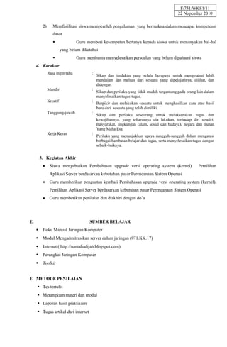 F/751/WKS1/11
                                                                                            22 Nopember 2010

          2)      Memfasilitasi siswa memperoleh pengalaman yang bermakna dalam mencapai kompetensi
                  dasar
                                Guru memberi kesempatan bertanya kepada siswa untuk menanyakan hal-hal
                         yang belum diketahui
                                Guru membantu menyelesaikan persoalan yang belum dipahami siswa
     d. Karakter
               Rasa ingin tahu           :
                                             Sikap dan tindakan yang selalu berupaya untuk mengetahui lebih
                                             mendalam dan meluas dari sesuatu yang dipelajarinya, dilihat, dan
                                             didengar.
               Mandiri                   :
                                             Sikap dan perilaku yang tidak mudah tergantung pada orang lain dalam
                                             menyelesaikan tugas-tugas.
               Kreatif                   :
                                             Berpikir dan melakukan sesuatu untuk menghasilkan cara atau hasil
                                             baru dari sesuatu yang telah dimiliki.
               Tanggung-jawab            :
                                             Sikap dan perilaku seseorang untuk melaksanakan tugas dan
                                             kewajibannya, yang seharusnya dia lakukan, terhadap diri sendiri,
                                             masyarakat, lingkungan (alam, sosial dan budaya), negara dan Tuhan
                                             Yang Maha Esa.
               Kerja Keras               :
                                             Perilaku yang menunjukkan upaya sungguh-sungguh dalam mengatasi
                                             berbagai hambatan belajar dan tugas, serta menyelesaikan tugas dengan
                                             sebaik-baiknya.


         3. Kegiatan Akhir
          •     Siswa menyebutkan Pembahasan upgrade versi operating system (kernel).                   Pemilihan
                Aplikasi Server berdasarkan kebutuhan pasar Perencanaan Sistem Operasi
          •     Guru memberikan penguatan kembali Pembahasan upgrade versi operating system (kernel).
                Pemilihan Aplikasi Server berdasarkan kebutuhan pasar Perencanaan Sistem Operasi
          •     Guru memberikan penilaian dan diakhiri dengan do’a




E.                                      SUMBER BELAJAR
         Buku Manual Jaringan Komputer
         Modul Mengadmitrasikan server dalam jaringan (071.KK.17)
         Internet ( http://nantahadijah.blogspot.com)
         Perangkat Jaringan Komputer
         Toolkit


E. METODE PENILAIAN
      Tes tertulis
      Merangkum materi dan modul
      Laporan hasil praktikum
      Tugas artikel dari internet
 