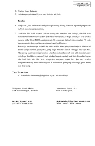 F/751/WKS1/11
                                                                                  22 Nopember 2010

   1. Jelaskan fungsi dari quata
   2.   Jelaskan yang dimaksud dengan hard limit dan soft limit


    Jawaban

   1. Fungsi dari Quata adalah Untuk mengatasi agar masing-masing user tidak dapat menyimpan data
        melebihi kapasitas yang diizinkan,

   2. Hard limit tidak boleh dilewati. Setelah seorang user mencapai hard limitnya, dia tidak akan
        mendapatkan tambahan alokasi baru pada file sistem tersebut. Sebagai contoh jika user tersebut
        mempunyai hard limit 500 blok dalam sebuah file sistem saat dia telah mengggunakan 490 blok,
        karena usaha ini akan gagal karena sudah melewati hard limitnya
        Sebaliknya soft limit dapat dilewati tapi hanya selama waktu yang telah ditetapkan. Periode ini
        dikenal dengan sebutan grace period, yang harga defaultnya adalah seminggu atau tujuh hari.
        Jika seorang user tetap mempertahankan kelebihan quota di batas soft limit lebih lama dari grace
        periodyang dimilikinya, maka soft limit ini akan berubah menjadi hard limit. Kemudian karena
        sifat hard limit, dia tidak akan memperoleh tambahan alokasi lagi. Saat user tersebut
        mengembalikan lagi pemakaian ruang disk di bawah batas quota yang dimilikinya, grace period
        akan diset ulang.


Tugas Tersetruktur
        1. Mencari makalah tentang penggunaan SQUID dan instalasinya!




Mengetahui Kepala Sekolah,                                 Surakarta, 02 Januari 2013
SMK Muhammadiyah 3 Surakarta                               Guru Mata Pelajaran,




Drs. Edy Siyamto , M.Si                                    Heri Syaifudin, S.Kom/Franky Yoppi H, S.Kom
NIP.196102161988031004                                     NBM. 1090862 / NBM. 1090860
 