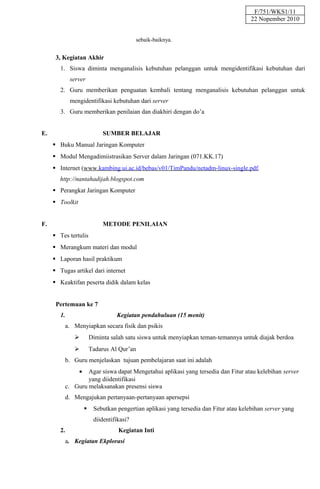F/751/WKS1/11
                                                                                        22 Nopember 2010


                                            sebaik-baiknya.


      3, Kegiatan Akhir
        1. Siswa diminta menganalisis kebutuhan pelanggan untuk mengidentifikasi kebutuhan dari
             server
        2. Guru memberikan penguatan kembali tentang menganalisis kebutuhan pelanggan untuk
             mengidentifikasi kebutuhan dari server
        3. Guru memberikan penilaian dan diakhiri dengan do’a


E.                            SUMBER BELAJAR
      Buku Manual Jaringan Komputer
      Modul Mengadimiistrasikan Server dalam Jaringan (071.KK.17)
      Internet (www.kambing.ui.ac.id/bebas/v01/TimPandu/netadm-linux-single.pdf,
       http://nantahadijah.blogspot.com
      Perangkat Jaringan Komputer
      Toolkit


F.                            METODE PENILAIAN
      Tes tertulis
      Merangkum materi dan modul
      Laporan hasil praktikum
      Tugas artikel dari internet
      Keaktifan peserta didik dalam kelas


      Pertemuan ke 7
        1.                         Kegiatan pendahuluan (15 menit)
          a. Menyiapkan secara fisik dan psikis
                        Diminta salah satu siswa untuk menyiapkan teman-temannya untuk diajak berdoa
                        Tadarus Al Qur’an
          b. Guru menjelaskan tujuan pembelajaran saat ini adalah
                 •Agar siswa dapat Mengetahui aplikasi yang tersedia dan Fitur atau kelebihan server
                  yang diidentifikasi
          c. Guru melaksanakan presensi siswa
          d. Mengajukan pertanyaan-pertanyaan apersepsi
                         Sebutkan pengertian aplikasi yang tersedia dan Fitur atau kelebihan server yang
                          diidentifikasi?
        2.                          Kegiatan Inti
          a. Kegiatan Ekplorasi
 