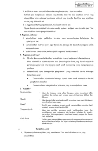 F/751/WKS1/11
                                                                                     22 Nopember 2010

          1. Melibatkan siswa mencari informasi tentang kompetensi / tema secara luas
           Setelah guru menjelaskan aplikasi yang tersedia dan Fitur atau kelebihan server yang
           diidentifikasi siswa ditanya bagaimana aplikasi yang tersedia dan Fitur atau kelebihan
           server yang diidentifikasi
          2. Menggunakan berbagai pendekatan, media dan sumber lain
           Siswa diminta mempelajari buku atau modul tentang aplikasi yang tersedia dan Fitur
           atau kelebihan server yang diidentifikasi
  b. Kegiatan Elaborasi
          1. Memfasilitasi siswa melakukan kegiatan yang menumbuhkan kebahagian dan
               kepercayaan diri
          2. Guru memberi motivasi siswa agar berani dan percaya diri dalam berkompetisi untuk
               menguasai materi
          3. Memfasilitasi siswa dalam pembelajaran kooperatif dan kolaboratif
  b. Kegiatan Konfirmasi
          1)    Memberikan umpan balik dalam bentuk lisan, isyarat hadiah atas keberhasilannya
                Guru memberikan ucapan selamat atau aplaus kepada siswa yang berani menjawab
                pertanyaan guru baik betul maupun salah untuk memancing siswa mengungkapkan
                pendapat
          2)    Memfasilitasi siswa memperoleh pengalaman              yang bermakna dalam mencapai
                kompetensi dasar
                       Guru memberi kesempatan bertanya kepada siswa untuk menanyakan hal-hal
                    yang belum diketahui
                       Guru membantu menyelesaikan persoalan yang belum dipahami siswa
  c. Karakter
     Rasa ingin tahu              :
                                      Sikap dan tindakan yang selalu berupaya untuk mengetahui lebih
                                      mendalam dan meluas dari sesuatu yang dipelajarinya, dilihat, dan
                                      didengar.
     Mandiri                      :
                                      Sikap dan perilaku yang tidak mudah tergantung pada orang lain dalam
                                      menyelesaikan tugas-tugas.
     Kreatif                      :
                                      Berpikir dan melakukan sesuatu untuk menghasilkan cara atau hasil
                                      baru dari sesuatu yang telah dimiliki.
     Tanggung-jawab               :
                                      Sikap dan perilaku seseorang untuk melaksanakan tugas dan
                                      kewajibannya, yang seharusnya dia lakukan, terhadap diri sendiri,
                                      masyarakat, lingkungan (alam, sosial dan budaya), negara dan Tuhan
                                      Yang Maha Esa.
     Kerja Keras                  :
                                      Perilaku yang menunjukkan upaya sungguh-sungguh dalam mengatasi
                                      berbagai hambatan belajar dan tugas, serta menyelesaikan tugas dengan
                                      sebaik-baiknya.


3.                          Kegiatan Akhir
          Siswa menyebutkan aplikasi yang tersedia dan Fitur atau kelebihan server yang
           diidentifikasi
 