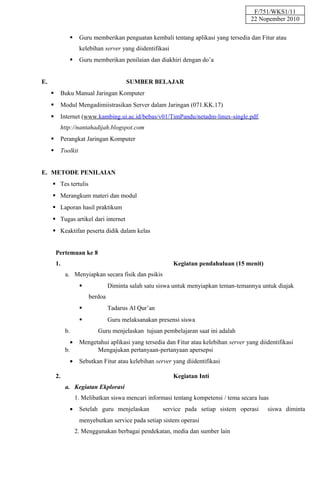 F/751/WKS1/11
                                                                                         22 Nopember 2010

                    Guru memberikan penguatan kembali tentang aplikasi yang tersedia dan Fitur atau
                     kelebihan server yang diidentifikasi
                    Guru memberikan penilaian dan diakhiri dengan do’a


E.                                      SUMBER BELAJAR
          Buku Manual Jaringan Komputer
          Modul Mengadimiistrasikan Server dalam Jaringan (071.KK.17)
          Internet (www.kambing.ui.ac.id/bebas/v01/TimPandu/netadm-linux-single.pdf,
           http://nantahadijah.blogspot.com
          Perangkat Jaringan Komputer
          Toolkit


E. METODE PENILAIAN
      Tes tertulis
      Merangkum materi dan modul
      Laporan hasil praktikum
      Tugas artikel dari internet
      Keaktifan peserta didik dalam kelas


         Pertemuan ke 8
         1.                                                 Kegiatan pendahuluan (15 menit)
              a. Menyiapkan secara fisik dan psikis
                                 Diminta salah satu siswa untuk menyiapkan teman-temannya untuk diajak
                         berdoa
                                 Tadarus Al Qur’an
                                 Guru melaksanakan presensi siswa
              b.             Guru menjelaskan tujuan pembelajaran saat ini adalah
                •    Mengetahui aplikasi yang tersedia dan Fitur atau kelebihan server yang diidentifikasi
              b.           Mengajukan pertanyaan-pertanyaan apersepsi
                •    Sebutkan Fitur atau kelebihan server yang diidentifikasi

         2.                                                 Kegiatan Inti
              a. Kegiatan Ekplorasi
                    1. Melibatkan siswa mencari informasi tentang kompetensi / tema secara luas
                •    Setelah guru menjelaskan         service pada setiap sistem operasi       siswa diminta
                     menyebutkan service pada setiap sistem operasi
                    2. Menggunakan berbagai pendekatan, media dan sumber lain
 