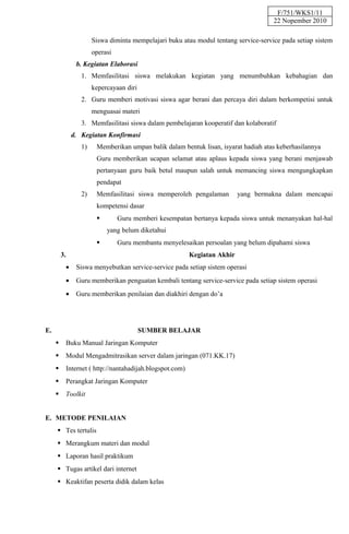 F/751/WKS1/11
                                                                                      22 Nopember 2010

                       Siswa diminta mempelajari buku atau modul tentang service-service pada setiap sistem
                       operasi
                b. Kegiatan Elaborasi
                  1. Memfasilitasi siswa melakukan kegiatan yang menumbuhkan kebahagian dan
                       kepercayaan diri
                  2. Guru memberi motivasi siswa agar berani dan percaya diri dalam berkompetisi untuk
                       menguasai materi
                  3. Memfasilitasi siswa dalam pembelajaran kooperatif dan kolaboratif
               d. Kegiatan Konfirmasi
                  1)    Memberikan umpan balik dalam bentuk lisan, isyarat hadiah atas keberhasilannya
                        Guru memberikan ucapan selamat atau aplaus kepada siswa yang berani menjawab
                        pertanyaan guru baik betul maupun salah untuk memancing siswa mengungkapkan
                        pendapat
                  2)    Memfasilitasi siswa memperoleh pengalaman          yang bermakna dalam mencapai
                        kompetensi dasar
                                Guru memberi kesempatan bertanya kepada siswa untuk menanyakan hal-hal
                            yang belum diketahui
                                Guru membantu menyelesaikan persoalan yang belum dipahami siswa
         3.                                               Kegiatan Akhir
           •    Siswa menyebutkan service-service pada setiap sistem operasi
           •    Guru memberikan penguatan kembali tentang service-service pada setiap sistem operasi
           •    Guru memberikan penilaian dan diakhiri dengan do’a




E.                                        SUMBER BELAJAR
          Buku Manual Jaringan Komputer
          Modul Mengadmitrasikan server dalam jaringan (071.KK.17)
          Internet ( http://nantahadijah.blogspot.com)
          Perangkat Jaringan Komputer
          Toolkit


E. METODE PENILAIAN
      Tes tertulis
      Merangkum materi dan modul
      Laporan hasil praktikum
      Tugas artikel dari internet
      Keaktifan peserta didik dalam kelas
 