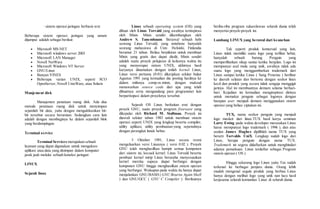 · sistem operasi jaringan berbasis text 
Beberapa sistem operasi jaringan yang umum 
dijumpai adalah sebagai berikut: 
 Microsoft MS-NET 
 Microsoft windows server 2003 
 Microsoft LAN Manager 
 Novell NetWare 
 Microsoft Windows NT Server 
 GNU/Linux 
 Banyan VINES 
 Beberapa varian UNIX, seperti SCO 
OpenServer, Novell UnixWare, atau Solaris 
Manjement disk 
Manajemen penataan ruang disk. Ada dua 
metode penataan ruang disk untuk menyimpan 
sejumlah bit data, yaitu dengan mengalokasikan bit-bit 
tersebut secara berurutan. Sedangkan cara lain 
adalah dengan membaginya ke dalam sejumlah blok 
yang berdampingan. 
Terminal service 
Terminal Services merupakan sebuah 
layanan yang dapat digunakan untuk mengakses 
aplikasi atau data yang disimpan dalam komputer 
jarak jauh melalui sebuah koneksi jaringan 
LINUX 
Sejarah linux 
Linux sebuah operating system (OS) yang 
dibuat oleh Linus Torvald yang awalnya terinspirasi 
oleh Minix. Minix sendiri dikembangkan oleh 
Andrew S. Tanembaum. Berawal sebuah hobi 
seorang Linus Torvald, yang notabene hanyalah 
seorang mahasiswa di Univ. Helsinki, Finlandia 
berumur 21 tahun. Beliau berpikiran untuk membuat 
Minix yang gratis dan dapat diedit, Minix sendiri 
adalah suatu proyek pelajaran di kelasnya waktu itu 
yang menyerupai sistem UNIX, akhirnya hasil 
karyanya dinamakan dengan istilah kernel Linux, 
Linux versi pertama (0.01) dikerjakan sekitar bulan 
Agustus 1991 yang kemudian dia posting hasilnya ke 
dalam milisnya comp.os.minix, dengan maksud 
menawarkan source code dari apa yang telah 
dibuatnya serta mengundang para programmer lain 
berpartisipasi dalam proyeknya tersebut. 
Sejarah OS Linux berkaitan erat dengan 
proyek GNU, suatu proyek program freeware yang 
dikepalai oleh Richard M. Stallman. Proyek ini 
diawali sekitar tahun 1983 untuk membuat sistem 
operasi seperti UNIX yang lengkap beserta compiler, 
utility aplikasi, utility pembuatan-yang sepenuhnya 
dengan perangkat lunak bebas. 
5 Oktober 1991, Linus secara resmi 
mengeluarkan versi Linuxnya ( versi 0.02 ). Proyek 
GNU telah menghasilkan hampir semua komponen 
dari sistem ini, kecuali kernel. Linus Torvald beserta 
pembuat kernel mirip Linux berusaha menyesuaikan 
kernel mereka supaya dapat berfungsi dengan 
komponen GNU hingga menghasilkan sistem operasi 
yang berfungsi. Walaupun pada waktu itu hanya dapat 
menjalankan GNU/BASH ( GNU Bourne Again Shell 
) dan GNU/GCC ( GNU C Compiler ). Berikutnya 
beribu-ribu program sukarelawan seluruh dunia telah 
menyertai proyek-proyek ini. 
Lambang LINUX yang berawal dari keanehan 
Tak seperti produk komersial yang lain, 
Linux tidak memiliki suatu logo yang terlihat hebat, 
hanyalah sebuah burung Penguin yang 
memperlihatkan sikap santai ketika berjalan. Logo ini 
mempunyai asal mula yang unik, awalnya tidak ada 
suatu logo yang menggambarkan trademark dari 
Linux sampai ketika Linus ( Sang Penemu ) berlibur 
ke daerah selatan dan bertemu dengan seekor linux 
kecil dan pendek yang secara tidak sengaja menggigit 
jarinya. Hal ini membuatnya demam selama berhari-hari. 
Kejadian ini kemudian menginspirasi dirinya 
untuk memakai penguin sebagai logonya dengan 
harapan user menjadi demam menggunakan sistem 
operasi yang beliau ciptakan ini. 
TUX, nama seekor penguin yang menjadi 
logo maskot dari linux.TUX hasil karya seniman 
Larry Ewing pada waktu developer merasakan Linux 
harus mempunyai logo trademark ( 1996 ), dan atas 
usulan James Hughes dipilihlah nama TUX yang 
berarti Torvalds UniX. Lengkap sudah logo dari 
Linux, berupa penguin dengan nama TUX. 
Trademark ini segera didaftarkan untuk menghindari 
adanya pemalsuan. Linux terdaftar sebagai Program 
sistem operasi ( OS ). 
Hingga sekarang logo Linux yaitu Tux sudah 
terkenal ke berbagai penjuru dunia. Orang lebih 
mudah mengenal segala produk yang berbau Linux 
hanya dengan melihat logo yang unik nan lucu hasil 
kerjasama seluruh komunitas Linux di seluruh dunia. 
