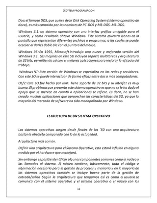 CECYTEM PROGRAMACION
11
Dos: el famoso DOS, que quiere decir Disk Operating System (sistema operativo de
disco), es más conocido por los nombres de PC-DOS y MS-DOS. MS-DOS.
Windows 3.1: un sistema operativo con una interfaz gráfica amigable para el
usuario, y como resultado obtuvo Windows. Este sistema muestra íconos en la
pantalla que representan diferentes archivos o programas, a los cuales se puede
accesar al darles doble clic con el puntero del mouse.
Windows 95: En 1995, Microsoft introdujo una nueva y mejorada versión del
Windows 3.1. Las mejoras de este SO incluyen soporte multitareas y arquitectura
de 32 bits, permitiendo así correr mejoresaplicacionespara mejorar la eficacia del
trabajo.
Windows NT: Esta versión de Windows se especializa en las redes y servidores.
Con este SO se puede interactuar de forma eficaz entre dos o más computadoras.
OS/2: Este SO fue hecho por IBM. Tiene soporte de 32 bits y su interfaz es muy
buena. El problema que presenta este sistema operativo es que no se le ha dado el
apoyo que se merece en cuanto a aplicaciones se refiere. Es decir, no se han
creado muchas aplicaciones que aprovechen las características del SO, ya que la
mayoría del mercado de software ha sido monopolizado por Windows.
ESTRUCTURA DE UN SISTEMA OPERATIVO
Los sistemas operativos surgen desde finales de los ´50 con una arquitectura
bastante obsoleta comparada con la de la actualidad.
Arquitectura más común.
Definir una arquitectura para el Sistema Operativo; esta estará influida en alguna
medida por el hardware que manejará.
Sin embargo esposible identificar algunoscomponentescomunescomo el núcleo y
las llamadas al sistema. El núcleo contiene, básicamente, todo el código e
información necesaria para la gestión de procesos y memoria y en la mayoría de
los sistemas operativos también se incluye buena parte de la gestión de
entrada/salida Según la arquitectura que tengamos así es como el usuario se
comunica con el sistema operativo y el sistema operativo o el núcleo con los
 