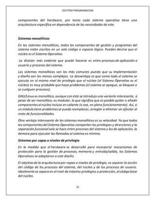 CECYTEM PROGRAMACION
12
componentes del hardware, por tanto cada sistema operativo tiene una
arquitectura específica en dependencia de las necesidades de este.
Sistemas monolíticos
En los sistemas monolíticos, todos los componentes de gestión y programas del
sistema están escritos en un solo código o espacio lógico. Pueden decirse que el
núcleo es el Sistema Operativo.
La división más evidente que puede hacerse es entre procesos de aplicación o
usuario y procesos del sistema.
Los sistemas monolíticos son los más comunes puesto que su implementación
y diseño son los menos complejos. La desventaja es que como todo el sistema se
ejecuta en el mismo nivel de privilegio que el núcleo (el Sistema Operativo es el
núcleo) es muy probable que haya problemas (el sistema se apague, se bloquee o
se cuelguen procesos).
GNU/Linux es monolítico, aunque con éste se introdujo una variante interesante, a
pesar de ser monolítico, es modular, lo que significa que es posible quitar o añadir
componentesalnúcleo incluso en caliente (o sea, en pleno funcionamiento). Así, si
un módulo tiene problemasse puede reemplazar, arreglar o eliminar sin afectar al
resto de funcionalidades.
Otra ventaja interesante de los sistemas monolíticos es su velocidad. Ya que todos
los componentesdelSistema Operativo comparten los privilegios y direcciones y la
separación funcionalsolo se hace entre procesos del sistema y los de aplicación, la
demora para ejecutar las llamadas al sistema es mínima.
Sistemas por capas o niveles de privilegio
En la medida que el hardware se desarrolló para incorporar mecanismos de
protección para la gestión de procesos, memoria y entrada/salida, los Sistemas
Operativos se adaptaron a este diseño.
El objetivo de la arquitectura por capas o niveles de privilegio, es separar la acción
del código de los procesos del sistema, del núcleo y de los procesos de usuario.
Idealmente se separa en el nivel de máximo privilegios o protección, alcódigo base
del núcleo.
 