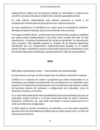 CECYTEM PROGRAMACION
14
independencia implica que los procesos podrían ser ejecutados en sistemas (no
solo CPU, sino todo el hardware) diferentes y distantes geográficamente.
En cada sistema independiente solo estarían presentes el núcleo y los
componentes mínimos para la ejecución de uno o algunos procesos.
En esta arquitectura, se manifiesta con mayor peso la necesidad de establecer
llamadas al sistema robustas, para la comunicación entre procesos.
Se escoge el modelo cliente - servidor para esta comunicación, porque se establece
que cada proceso (independiente o no) actúa como servidor del resto. En esta
arquitectura, el objetivo fundamental del núcleo es garantizar la comunicación
entre procesos. Esta filosofía propició la creación de los Sistemas Operativos
distribuidos que son, básicamente, implementaciones basadas en el modelo
cliente-servidor. La tendencia actual es desarrollar aplicaciones distribuidas en vez
de Sistemas Operativos distribuidos, aprovechando las redes de computadoras.
BIOS
BIOS (Basic Input/Output System - Sistema básico de entrada/salida).
Su importancia es tal que sin este componente no podrías ni encender el equipo.
El BIOS es un conjunto de rutinas o programa que están incorporadas en un
microchip y que trabajan estrechamente con el hardware de un ordenador para
soportar la transferencia de información entre los elementos del sistema y realiza
las funciones básicas de arranque y configuración del ordenador, como la
memoria, los discos y el monitor.
Es un chip imborrable donde vienen grabadaslasinstruccionesbásicaspara que un
ordenador pueda arrancar y es la que comprueba todos los discos, memoria,
disquetera, periféricos, etc., que están conectados a nuestro equipo para ver si
están correctamente configurados.
La BIOS aparece cuando encendemos el ordenador y en unos pocos segundos
ejecuta un test de encendido para verificar que no existe ningún error y en ella nos
muestra generalmente:
 