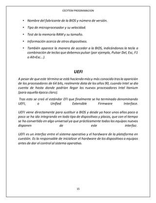 CECYTEM PROGRAMACION
15
• Nombre del fabricante de la BIOS y número de versión.
• Tipo de microprocesador y su velocidad.
• Test de la memoria RAM y su tamaño.
• Información acerca de otros dispositivos.
• También aparece la manera de acceder a la BIOS, indicándonos la tecla o
combinación de teclas que debemos pulsar (por ejemplo, Pulsar Del, Esc, F1
o Alt+Esc...).
UEFI
A pesar de que este término se está haciendo másy más conocido trasla aparición
de los procesadores de 64 bits, realmente data de los años 90, cuando Intel se dio
cuenta de hasta donde podrían llegar los nuevos procesadores Intel Itanium
(para aquella época claro).
Tras esto se creó el estándar EFI que finalmente se ha terminado denominando
UEFI, o Unified Extensible Firmware Interface.
UEFI viene directamente para sustituir a BIOS y desde ya hace unos años poco a
poco se ha ido integrando en todo tipo de dispositivos y placas, que con el tiempo
se ha convertido en algo universal ya que prácticamente todos los equipos nuevos
disponen de este interfaz.
UEFI es un interfaz entre el sistema operativo y el hardware de la plataforma en
cuestión. Es la responsable de inicializar el hardware de los dispositivos o equipos
antes de dar el control al sistema operativo.
 