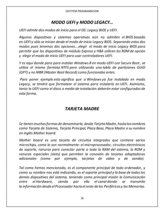 CECYTEM PROGRAMACION
16
MODO UEFI y MODO LEGACY…
UEFI admite dos modos de inicio para el OS: Legacy BIOS y UEFI.
Algunos dispositivos y sistemas operativos aún no admiten el BIOS basado
en UEFI y sólo se inician desde el modo de inicio Legacy BIOS. Separando estos dos
modos pues tenemos dos opciones….elegir el modo de inicio Legacy BIOS para
permitir que los dispositivos de módulo Express y HBA utilicen los ROM de opción
y elegir el modo de inicio UEFI para usar controladores UEFI.
Y es aquí donde para para instalar Windows 8 en modo UEFI con Secure Boot , se
utiliza el mismo formato NTFS pero utilizando una tabla de particiones GUID
(GPT) y no MBR (Master Boot Record) como funcionaba antes.
Para poner ejemplo esto significa que si Windows ya fue instalado en modo
Legacy, se tendrá que formatear el sistema para instalarlo en UEFI. Asimismo,
tanto la UEFI como el disco o medio de instalación deberán estar configurados de
esta forma.
TARJETA MADRE
Se tienen muchasformasde denominarla, desde Tarjeta Madre, hasta losnombres
como Tarjeta de Sistema, Tarjeta Principal, Placa Base, Placa Madre o su nombre
en inglés Mother board.
Mother board es una tarjeta de circuitos integrados que contiene varios
microchips, como lo son normalmente: el microprocesador, circuitos electrónicos
de soporte, ranuras para conectar parte o toda la RAM del sistema, la ROM y
ranuras especiales (slots) que permiten la conexión de tarjetas adaptadoras
adicionales (como por ejemplo, tarjetas de video y de sonido).
Tal como hemos mencionado, es el componente principal de todo ordenador, y
como su nombre nos está indicando, es el soporte principal y la base de todos los
demás dispositivos del sistema, teniendo como principal misión la Comunicación
entre el Hardware, siendo por ello el canal donde se transmite
la información desde elProcesador hacia elresto de los Periféricosy las Memorias.
 