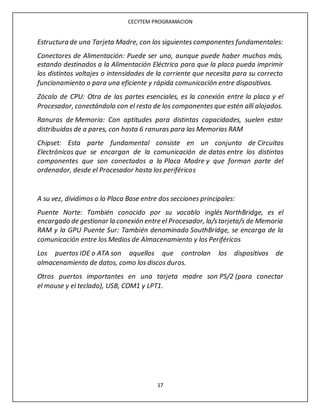 CECYTEM PROGRAMACION
17
Estructura de una Tarjeta Madre, con los siguientes componentes fundamentales:
Conectores de Alimentación: Puede ser uno, aunque puede haber muchos más,
estando destinados a la Alimentación Eléctrica para que la placa pueda imprimir
los distintos voltajes o intensidades de la corriente que necesita para su correcto
funcionamiento o para una eficiente y rápida comunicación entre dispositivos.
Zócalo de CPU: Otra de las partes esenciales, es la conexión entre la placa y el
Procesador, conectándolo con el resto de los componentes que estén allí alojados.
Ranuras de Memoria: Con aptitudes para distintas capacidades, suelen estar
distribuidas de a pares, con hasta 6 ranuras para las Memorias RAM
Chipset: Esta parte fundamental consiste en un conjunto de Circuitos
Electrónicos que se encargan de la comunicación de datos entre los distintos
componentes que son conectados a la Placa Madre y que forman parte del
ordenador, desde el Procesador hasta los periféricos
A su vez, dividimos a la Placa Base entre dos secciones principales:
Puente Norte: También conocido por su vocablo inglés NorthBridge, es el
encargado de gestionar la conexión entre el Procesador, la/starjeta/s de Memoria
RAM y la GPU Puente Sur: También denominado SouthBridge, se encarga de la
comunicación entre los Medios de Almacenamiento y los Periféricos
Los puertos IDE o ATA son aquellos que controlan los dispositivos de
almacenamiento de datos, como los discos duros.
Otros puertos importantes en una tarjeta madre son PS/2 (para conectar
el mouse y el teclado), USB, COM1 y LPT1.
 
