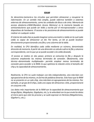 CECYTEM PROGRAMACION
18
RAM
Se denomina memoria a los circuitos que permiten almacenar y recuperar la
información. En un sentido más amplio, puede referirse también a sistemas
externos de almacenamiento, como las unidades de disco o de cinta. Memoria de
acceso aleatorio o RAM (Random Access Memory) es la memoria basada en
semiconductores que puede ser leída y escrita por el microprocesador u otros
dispositivos de hardware. El acceso a las posiciones de almacenamiento se puede
realizar en cualquier orden
El interior de cada chip se puede imaginar como una matriz o tabla en la cual cada
celda es capaz de almacenar un bit. Por tanto, un bit se puede localizar
directamente proporcionando una fila y una columna de la tabla.
En realidad, la CPU identifica cada celda mediante un número, denominado
dirección de memoria. A partir de una dirección se calcula cuál es la fila y columna
correspondiente, con lo que ya se puede acceder a la celda deseada.
El acceso se realiza en dos pasos: primero se comunica la fila y después la
columna empleando los mismos terminales de conexión. Obviamente, esta
técnica –denominada multiplexado– permite emplear menos terminales de
conexión para acceder a la RAM, lo que optimiza la relación entre el tamaño del
chip y la capacidad de almacenamiento.
Realmente, la CPU no suele trabajar con bits independientes, sino más bien con
agrupacionesde losmismos, en forma de palabras binarias. Esto hace que la RAM
no se presente en un solo chip, sino más bien en agrupaciones de los mismos. Por
ejemplo, un grupo de 8 chips, cada uno capaz de almacenas x bits, proporcionará
en conjunto x Kb.
Los datos más importantes de la RAM son la capacidad de almacenamiento que
tenga (Bytes, Megabytes, Gigabytes, etc.) y la velocidad con la que envía los datos
al micro para que este los procese y se suele expresar en Hertzios (Megahertzios,
Gigahert z, etc.).
 