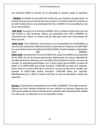CECYTEM PROGRAMACION
19
Las memorias RAM en función de la velocidad se clasifica según lo siguiente:
SDRAM: Se instalan sin necesidad de inclinarnos con respecto a la placa base. Se
caracterizan por que elmódulo tiene dos muescas. El número total de contactos es
de 168. Pueden ofrecer una velocidad entre 66 y 133MHZ. En la actualidad ya casi
no se comercializan.
DDR RAM: Sucesora en la memoria SDRAM, tiene un diseño similar pero con una
sola muesca y 184 contactos. Ofrece una velocidad entre 200 y 600MHZ. Se
caracteriza por utilizar un mismo ciclo de reloj para hacer dos intercambios de
datos a la vez.
DDR2 RAM: Tiene 240 pines. Los zócalos no son compatibles con la DDR RAM. La
muesca está situada dos milímetros hacia la izquierda con respecto a la DDR RAM.
Se comercializan paresde módulosde 2Gb (2x2GB). Pueden trabajar a velocidades
entre 400 y 800MHz.
DDR3 RAM: Actualmente la memoria RAM más usada es la DDR3 una progresión
de las DDR, son las de tercera generación, lógicamente con mayor velocidad de
transferencia de los datos que las otras DDR, pero también un menor consumo de
energía. Su velocidad puede llegar a ser 2 veces mayor que la DDR2. La mejor de
todas es la DDR3-2000 que puede transferir 2.000.000 de datos por segundo.
Como vemos el número final de la memoria, nos da una idea de la rapidez, por
ejemplo la DDR3-1466 podría transferir 1.466.000 datos por segundo.
(Multiplicando por 1.000 el número del final se saca la velocidad en datos por
segundo)
Rambus: Puede ofrecer velocidadesde entre 600 y 1066MHZ. Tiene 184 contactos.
Algunos de estos módulos disponen de una cubierta de aluminio (dispersor de
calor) que protege los chipsde memoria de un posible sobrecalentamiento. Debido
a su alto coste, su utilización no se ha extendido mucho.
 