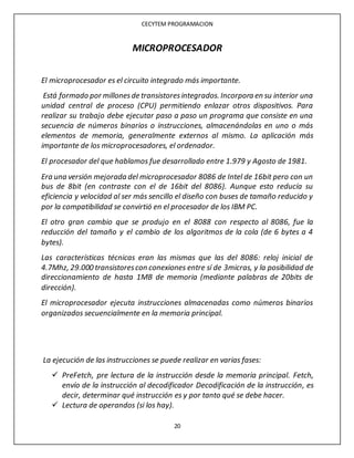 CECYTEM PROGRAMACION
20
MICROPROCESADOR
El microprocesador es el circuito integrado más importante.
Está formado por millonesde transistoresintegrados. Incorpora en su interior una
unidad central de proceso (CPU) permitiendo enlazar otros dispositivos. Para
realizar su trabajo debe ejecutar paso a paso un programa que consiste en una
secuencia de números binarios o instrucciones, almacenándolas en uno o más
elementos de memoria, generalmente externos al mismo. La aplicación más
importante de los microprocesadores, el ordenador.
El procesador del que hablamos fue desarrollado entre 1.979 y Agosto de 1981.
Era una versión mejorada del microprocesador 8086 de Intel de 16bit pero con un
bus de 8bit (en contraste con el de 16bit del 8086). Aunque esto reducía su
eficiencia y velocidad al ser más sencillo el diseño con buses de tamaño reducido y
por la compatibilidad se convirtió en el procesador de los IBM PC.
El otro gran cambio que se produjo en el 8088 con respecto al 8086, fue la
reducción del tamaño y el cambio de los algoritmos de la cola (de 6 bytes a 4
bytes).
Las características técnicas eran las mismas que las del 8086: reloj inicial de
4.7Mhz, 29.000 transistorescon conexiones entre sí de 3micras, y la posibilidad de
direccionamiento de hasta 1MB de memoria (mediante palabras de 20bits de
dirección).
El microprocesador ejecuta instrucciones almacenadas como números binarios
organizados secuencialmente en la memoria principal.
La ejecución de las instrucciones se puede realizar en varias fases:
 PreFetch, pre lectura de la instrucción desde la memoria principal. Fetch,
envío de la instrucción al decodificador Decodificación de la instrucción, es
decir, determinar qué instrucción es y por tanto qué se debe hacer.
 Lectura de operandos (si los hay).
 
