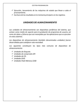 CECYTEM PROGRAMACION
21
 Ejecución, lanzamiento de las máquinas de estado que llevan a cabo el
procesamiento.
 Escritura de los resultados en la memoria principal o en los registros.
UNIDADES DE ALMACENAMIENTO
Las unidades de almacenamiento son dispositivos periféricos del sistema, que
actúan como medio de soporte para la grabación de programas de usuario, así
como de datos y ficheros que son manejados por las aplicaciones que se ejecutan
en estos sistemas.
Los dispositivos de almacenamiento (también denominados unidades) fueron
desarrollados para satisfacer esta necesidad.
Los siguientes constituyen los tipos más comunes de dispositivos de
almacenamiento:
 Unidades de Disquete.
 Unidades de compresión ZIP.
 Unidades de CD.
 Unidades DVD.
 Unidades Flash Memory (USB
 