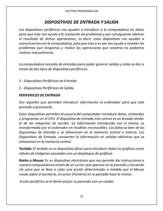 CECYTEM PROGRAMACION
22
DISPOSITIVOS DE ENTRADA Y SALIDA
Los dispositivos periféricos nos ayudan a introducir a la computadora los datos
para que esta nos ayude a la resolución de problemas y por consiguiente obtener
el resultado de dichas operaciones, es decir; estos dispositivos nos ayudan a
comunicarnoscon la computadora, para que esta a su vez nos ayude a resolver los
problemas que tengamos y realice las operaciones que nosotros no podamos
realizar manualmente.
La computadora necesita de entradas para poder generar salidas y éstas se dan a
través de dos tipos de dispositivos periféricos:
1.- Dispositivos Periféricos de Entrada.
2.- Dispositivos Periféricos de Salida.
PERIFERICOS DE ENTRADA
Son aquellos que permiten introducir información al ordenador para que este
proceda a procesarla.
Estos dispositivos permiten al usuario del computador introducir datos, comandos
y programas en el CPU. El dispositivo de entrada más común es un teclado similar
al de las máquinas de escribir. La información introducida con el mismo, es
transformada por el ordenador en modelos reconocibles. Los datos se leen de los
dispositivos de entrada y se almacenan en la memoria central o interna. Los
Dispositivos de Entrada, convierten la información en señales eléctricas que se
almacenan en la memoria central.
Teclado: El teclado es un dispositivo eficaz para introducir datos no gráficos como
rótulos de imágenes asociados con un despliegue de gráficas.
Ratón o Mouse: Es un dispositivo electrónico que nos permite dar instrucciones a
nuestra computadoraa través de un cursor que aparece en la pantalla y haciendo
clic para que se lleve a cabo una acción determinada; a medida que el Mouse
rueda sobre el escritorio, el cursor (Puntero) en la pantalla hace lo mismo.
A este periférico se le llamó así por su parecido con un roedor.
 