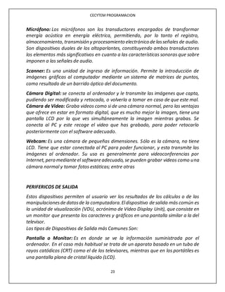 CECYTEM PROGRAMACION
23
Micrófono: Los micrófonos son los transductores encargados de transformar
energía acústica en energía eléctrica, permitiendo, por lo tanto el registro,
almacenamiento, transmisión y procesamiento electrónico de lasseñales de audio.
Son dispositivos duales de los altoparlantes, constituyendo ambos transductores
los elementos más significativos en cuanto a las características sonoras que sobre
imponen a las señales de audio.
Scanner: Es una unidad de ingreso de información. Permite la introducción de
imágenes gráficas al computador mediante un sistema de matrices de puntos,
como resultado de un barrido óptico del documento.
Cámara Digital: se conecta al ordenador y le transmite las imágenes que capta,
pudiendo ser modificada y retocada, o volverla a tomar en caso de que este mal.
Cámara de Video: Graba videos como si de una cámara normal, pero las ventajas
que ofrece en estar en formato digital, que es mucho mejor la imagen, tiene una
pantalla LCD por la que ves simultáneamente la imagen mientras grabas. Se
conecta al PC y este recoge el video que has grabado, para poder retocarlo
posteriormente con el software adecuado.
Webcam: Es una cámara de pequeñas dimensiones. Sólo es la cámara, no tiene
LCD. Tiene que estar conectada al PC para poder funcionar, y esta transmite las
imágenes al ordenador. Su uso es generalmente para videoconferencias por
Internet, pero mediante el software adecuado, se pueden grabar videos como una
cámara normal y tomar fotos estáticas; entre otras
PERIFERICOS DE SALIDA
Estos dispositivos permiten al usuario ver los resultados de los cálculos o de las
manipulacionesde datosde la computadora.Eldispositivo de salida más común es
la unidad de visualización (VDU, acrónimo de Video Display Unit), que consiste en
un monitor que presenta los caracteres y gráficos en una pantalla similar a la del
televisor.
Los tipos de Dispositivos de Salida más Comunes Son:
Pantalla o Monitor: Es en donde se ve la información suministrada por el
ordenador. En el caso más habitual se trata de un aparato basado en un tubo de
rayos catódicos (CRT) como el de los televisores, mientras que en los portátiles es
una pantalla plana de cristal líquido (LCD).
 