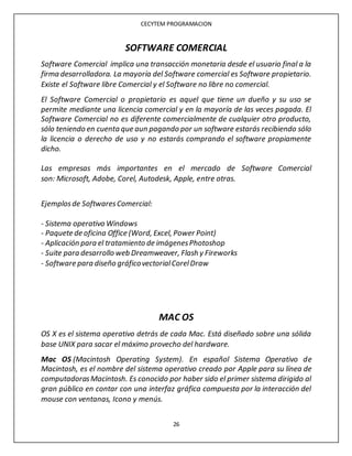 CECYTEM PROGRAMACION
26
SOFTWARE COMERCIAL
Software Comercial implica una transacción monetaria desde el usuario final a la
firma desarrolladora. La mayoría del Software comercial es Software propietario.
Existe el Software libre Comercial y el Software no libre no comercial.
El Software Comercial o propietario es aquel que tiene un dueño y su uso se
permite mediante una licencia comercial y en la mayoría de las veces pagada. El
Software Comercial no es diferente comercialmente de cualquier otro producto,
sólo teniendo en cuenta que aun pagando por un software estarás recibiendo sólo
la licencia o derecho de uso y no estarás comprando el software propiamente
dicho.
Las empresas más importantes en el mercado de Software Comercial
son: Microsoft, Adobe, Corel, Autodesk, Apple, entre otras.
Ejemplosde SoftwaresComercial:
- Sistema operativo Windows
- Paquete de oficina Office (Word, Excel, Power Point)
- Aplicación para el tratamiento de imágenesPhotoshop
- Suite para desarrollo web Dreamweaver, Flash y Fireworks
- Software para diseño gráficovectorialCorelDraw
MAC OS
OS X es el sistema operativo detrás de cada Mac. Está diseñado sobre una sólida
base UNIX para sacar el máximo provecho del hardware.
Mac OS (Macintosh Operating System). En español Sistema Operativo de
Macintosh, es el nombre del sistema operativo creado por Apple para su línea de
computadorasMacintosh. Es conocido por haber sido el primer sistema dirigido al
gran público en contar con una interfaz gráfica compuesta por la interacción del
mouse con ventanas, Icono y menús.
 