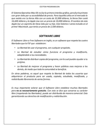 CECYTEM PROGRAMACION
27
El Sistema Operativo Mac OS no fue la primera interfaz gráfica, perofue la primera
con gran éxito por su accesibilidad de precio. Para aquellos años en el mercado lo
que existía era La Xerox Alto con un costo de 32,000 dólares, la Xerox Star costó
16,600 dólares y la Apple Lisa con un precio de 10,000 dólares. El nombre de esta
Apple fue un capricho de Steve Jobs por su hija. Este Sistema 1 venía incluido en el
primer Macintosh, que tenía un precio de 2,500 dólares.
SOFTWARE LIBRE
El Software Libre o Free Software en inglés, es un software que respeta las cuatro
libertades que la FSF que establecen:
• La libertad de usar el programa, con cualquier propósito.
• La libertad de estudiar cómo funciona el programa y modificarlo,
adaptándolo a tus necesidades.
• La libertad de distribuir copiasdel programa, con lo cual puedes ayudar a tu
prójimo.
• La libertad de mejorar el programa y hacer públicas esas mejoras a los
demás, de modo que toda la comunidad se beneficie.
En otras palabras, es aquel que respeta la libertad de todos los usuarios que
adquirieron el producto para ser usado, copiado, estudiado, modificado, y
redistribuido libremente de varias formas.
Es muy importante aclarar que el Software Libre establece muchas libertades
pero no es necesariamente gratuito. Con esto se dice que conserva su carácter
libre (respetando las libertades), puede ser distribuido de manera comercial. Esto
garantizando sus derechos de modificación y redistribución.
 