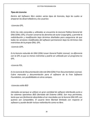 CECYTEM PROGRAMACION
28
Tipos de Licencias
Dentro del Software libre existen varios tipos de licencias, bajo las cuales se
amparan los desarrolladores y los usuarios:
-Licencias GPL.
Entre las más conocidas y utilizadas se encuentra la Licencia Pública General de
GNU (GNU, GPL). El autor conserva los derechos de autor (copyright), y permite la
redistribución y modificación bajo términos diseñados para asegurarse de que
todas las versiones modificadas del software permanecen bajo los términos más
restrictivos de la propia GNU, GPL.
-Licencia LGPL.
Es la licencia reducida de GNU (GNU Lesser General Public License). La diferencia
con la GPL es que es menos restrictiva y podría ser utilizada por un programa no
GPL.
-Licencia FDL.
Es la Licencia de Documentación Libre de GNU(GNU Free Documentation License).
Cubre manuales y documentación para el software de la Free Software
Foundation, con posibilidades en otros campos.
-Licencias estilo BSD
Llamadas así porque se utilizan en gran cantidad de software distribuido junto a
los sistemas operativos BSD (derivado del Sistema UNIX). Son muy permisivas,
tanto que son fácilmente absorbidas al ser mezcladas con la licencia GNU GPL con
quienes son compatibles. El usuario tiene libertad ilimitada con respecto al
software y puede decidir incluso redistribuirlo como no libre.
 