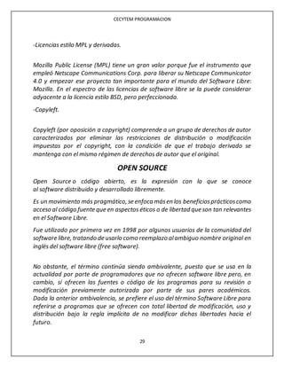 CECYTEM PROGRAMACION
29
-Licencias estilo MPL y derivadas.
Mozilla Public License (MPL) tiene un gran valor porque fue el instrumento que
empleó Netscape Communications Corp. para liberar su Netscape Communicator
4.0 y empezar ese proyecto tan importante para el mundo del Software Libre:
Mozilla. En el espectro de las licencias de software libre se la puede considerar
adyacente a la licencia estilo BSD, pero perfeccionada.
-Copyleft.
Copyleft (por oposición a copyright) comprende a un grupo de derechos de autor
caracterizados por eliminar las restricciones de distribución o modificación
impuestas por el copyright, con la condición de que el trabajo derivado se
mantenga con el mismo régimen de derechos de autor que el original.
OPEN SOURCE
Open Source o código abierto, es la expresión con la que se conoce
al software distribuido y desarrollado libremente.
Es un movimiento más pragmático, se enfoca másen los beneficiosprácticoscomo
acceso al código fuente que en aspectos éticos o de libertad que son tan relevantes
en el Software Libre.
Fue utilizado por primera vez en 1998 por algunos usuarios de la comunidad del
software libre, tratando de usarlo como reemplazo alambiguo nombre original en
inglés del software libre (free software).
No obstante, el término continúa siendo ambivalente, puesto que se usa en la
actualidad por parte de programadores que no ofrecen software libre pero, en
cambio, sí ofrecen las fuentes o código de los programas para su revisión o
modificación previamente autorizada por parte de sus pares académicos.
Dada la anterior ambivalencia, se prefiere el uso del término Software Libre para
referirse a programas que se ofrecen con total libertad de modificación, uso y
distribución bajo la regla implícita de no modificar dichas libertades hacia el
futuro.
 