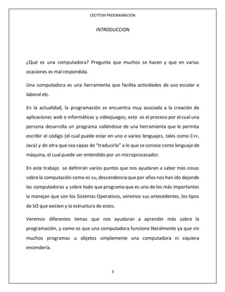 CECYTEM PROGRAMACION
3
INTRODUCCION
¿Qué es una computadora? Pregunta que muchos se hacen y que en varias
ocasiones es mal respondida.
Una computadora es una herramienta que facilita actividades de uso escolar o
laboral etc.
En la actualidad, la programación se encuentra muy asociada a la creación de
aplicaciones web o informáticas y videojuegos; esto es el proceso por el cual una
persona desarrolla un programa valiéndose de una herramienta que le permita
escribir el código (el cual puede estar en uno o varios lenguajes, tales como C++,
Java) y de otra que sea capaz de “traducirlo” a lo que se conoce como lenguaje de
máquina, el cual puede ser entendido por un microprocesador.
En este trabajo se definirán varios puntos que nos ayudaran a saber más cosas
sobrela computación como es su, descendencia que por años nos han ido dejando
las computadoras y sobre todo que programa que es uno de los más importantes
la manejan que son los Sistemas Operativos, veremos sus antecedentes, los tipos
de SO que existen y la estructura de estos.
Veremos diferentes temas que nos ayudaran a aprender más sobre la
programación, y como es que una computadora funciona literalmente ya que sin
muchos programas u objetos simplemente una computadora ni siquiera
encendería.
 