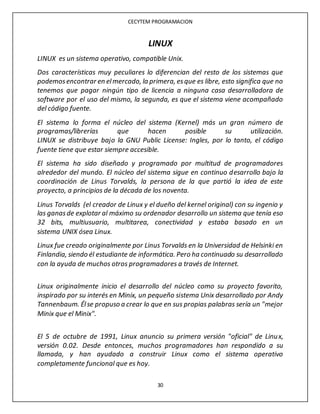 CECYTEM PROGRAMACION
30
LINUX
LINUX es un sistema operativo, compatible Unix.
Dos características muy peculiares lo diferencian del resto de los sistemas que
podemosencontrar en elmercado, la primera, esque es libre, esto significa que no
tenemos que pagar ningún tipo de licencia a ninguna casa desarrolladora de
software por el uso del mismo, la segunda, es que el sistema viene acompañado
del código fuente.
El sistema lo forma el núcleo del sistema (Kernel) más un gran número de
programas/librerías que hacen posible su utilización.
LINUX se distribuye bajo la GNU Public License: Ingles, por lo tanto, el código
fuente tiene que estar siempre accesible.
El sistema ha sido diseñado y programado por multitud de programadores
alrededor del mundo. El núcleo del sistema sigue en continuo desarrollo bajo la
coordinación de Linus Torvalds, la persona de la que partió la idea de este
proyecto, a principios de la década de los noventa.
Linus Torvalds (el creador de Linux y el dueño del kernel original) con su ingenio y
las ganasde explotar al máximo su ordenador desarrollo un sistema que tenía eso
32 bits, multiusuario, multitarea, conectividad y estaba basado en un
sistema UNIX ósea Linux.
Linux fue creado originalmente por Linus Torvalds en la Universidad de Helsinki en
Finlandia, siendo él estudiante de informática. Pero ha continuado su desarrollado
con la ayuda de muchos otros programadores a través de Internet.
Linux originalmente inicio el desarrollo del núcleo como su proyecto favorito,
inspirado por su interés en Minix, un pequeño sistema Unix desarrollado por Andy
Tannenbaum. Élse propuso a crear lo que en sus propias palabras sería un "mejor
Minix que el Minix".
El 5 de octubre de 1991, Linux anuncio su primera versión "oficial" de Linux,
versión 0.02. Desde entonces, muchos programadores han respondido a su
llamada, y han ayudado a construir Linux como el sistema operativo
completamente funcional que es hoy.
 