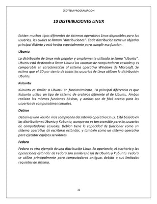 CECYTEM PROGRAMACION
31
10 DISTRIBUCIONES LINUX
Existen muchos tipos diferentes de sistemas operativos Linux disponibles para los
usuarios, las cuales se llaman "distribuciones". Cada distribución tiene un objetivo
principal distinto y está hecha especialmente para cumplir esa función.
Ubuntu
La distribución de Linux más popular y ampliamente utilizada se llama "Ubuntu".
Ubuntu está destinado a llevar Linux a los usuarios de computadoras casuales y es
comparable en características al sistema operativo Windows de Microsoft. Se
estima que el 30 por ciento de todos los usuarios de Linux utilizan la distribución
Ubuntu.
Kubuntu
Kubuntu es similar a Ubuntu en funcionamiento. La principal diferencia es que
Kubuntu utiliza un tipo de sistema de archivos diferente al de Ubuntu. Ambos
realizan las mismas funciones básicas, y ambos son de fácil acceso para los
usuarios de computadoras casuales.
Debian
Debian es una versión más complicada delsistema operativo Linux. Está basado en
las distribuciones Ubuntu y Kubuntu, aunque no es tan accesible para los usuarios
de computadoras casuales. Debian tiene la capacidad de funcionar como un
sistema operativo de escritorio estándar, y también como un sistema operativo
para ejecutar equipos servidores.
Fedora
Fedora es otro ejemplo de una distribución Linux. En apariencia, el escritorio y las
operaciones estándar de Fedora son similares a las de Ubuntu y Kubuntu. Fedora
se utiliza principalmente para computadoras antiguas debido a sus limitados
requisitos de sistema.
 