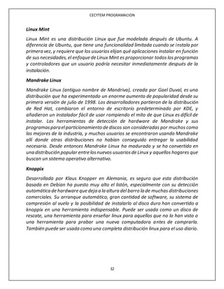 CECYTEM PROGRAMACION
32
Linux Mint
Linux Mint es una distribución Linux que fue modelada después de Ubuntu. A
diferencia de Ubuntu, que tiene una funcionalidad limitada cuando se instala por
primera vez, y requiere que los usuarios elijan qué aplicaciones instalar en función
de sus necesidades, el enfoque de Linux Mint es proporcionar todos los programas
y controladores que un usuario podría necesitar inmediatamente después de la
instalación.
Mandrake Linux
Mandrake Linux (antiguo nombre de Mandriva), creada por Gael Duval, es una
distribución que ha experimentado un enorme aumento de popularidad desde su
primera versión de julio de 1998. Los desarrolladores partieron de la distribución
de Red Hat, cambiaron el entorno de escritorio predeterminado por KDE, y
añadieron un instalador fácil de usar rompiendo el mito de que Linux es difícil de
instalar. Las herramientas de detección de hardware de Mandrake y sus
programasparael particionamiento de discos son consideradas por muchos como
las mejores de la industria, y muchos usuarios se encontraron usando Mandrake
allí donde otras distribuciones no habían conseguido entregar la usabilidad
necesaria. Desde entonces Mandrake Linux ha madurado y se ha convertido en
una distribución popular entre losnuevos usuariosde Linux y aquellos hogares que
buscan un sistema operativo alternativo.
Knoppix
Desarrollada por Klaus Knopper en Alemania, es seguro que esta distribución
basada en Debian ha puesto muy alto el listón, especialmente con su detección
automática de hardware que deja a la altura del barro la de muchas distribuciones
comerciales. Su arranque automático, gran cantidad de software, su sistema de
compresión al vuelo y la posibilidad de instalarlo al disco duro han convertido a
knoppix en una herramienta indispensable. Puede ser usada como un disco de
rescate, una herramienta para enseñar linux para aquellos que no lo han visto o
una herramienta para probar una nueva computadora antes de comprarla.
También puede ser usada como una completa distribución linux para el uso diario.
 