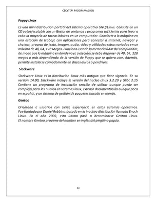 CECYTEM PROGRAMACION
33
Puppy Linux
Es una mini distribución portátil del sistema operativo GNU/Linux. Consiste en un
CD autoejecutable con un Gestor de ventanasy programassuficientespara llevar a
cabo la mayoría de tareas básicas en un computador. Convierte a la máquina en
una estación de trabajo con aplicaciones para conectar a Internet, navegar y
chatear, proceso de texto, imagen, audio, video y utilidades extras variadas en un
máximo de 48, 64, 128 Megas. Funciona usando la memoria RAMdel computador,
de modo que la máquina en donde vaya a ejecutarse debe disponer de 48, 64, 128
megas o más dependiendo de la versión de Puppy que se quiera usar. Además,
permite instalarse cómodamente en discos duros o pendrives.
Slackware
Slackware Linux es la distribución Linux más antigua que tiene vigencia. En su
versión 14.00, Slackware incluye la versión del núcleo Linux 3.2.29 y Glibc 2.15
Contiene un programa de instalación sencillo de utilizar aunque puede ser
compleja para los nuevos en sistemas linux, extensa documentación aunque poca
en español, y un sistema de gestión de paquetes basado en menús.
Gentoo
Orientada a usuarios con cierta experiencia en estos sistemas operativos.
Fue fundada por Daniel Robbins, basada en la inactiva distribución llamada Enoch
Linux. En el año 2002, esta última pasó a denominarse Gentoo Linux.
El nombre Gentoo proviene del nombre en inglés del pingüino papúa.
 