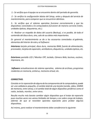 CECYTEM PROGRAMACION
35
1.- Se verifica que el equipo no se encuentre dentro del periodo de garantía.
2.- Se verifica la configuración básica del Setup, antes y después del servicio de
mantenimiento, para comparar que se encuentren idénticas.
3.- Se verifica que el sistema operativo funcione correctamente y que los
dispositivos conectados a la computadora funcionen de manera correcta (ratón,
unidades ópticas, disqueteras, etc.).
4.- Realizar un respaldo de datos del usuario (Backup), si es posible, de todo el
contenido del disco duro, sino, solo de sus datos más importantes.
En general el mantenimiento se da a los accesorios conectados al gabinete,
elementos del interior de este y al Software:
Interiores: tarjeta principal, disco duro, memorias RAM, fuente de alimentación,
procesador, tarjetasde expansión, ventiladores, disqueteras, unidadesópticas, etc.
Exteriores: pantalla LCD / Monitor CRT, teclado, Cámara Web, bocinas, escáner,
impresora, etc.
Software: actualizaciones de sistema operativo, sistema de archivos, programas
residentes en memoria, antivirus, memoria virtual, etc.
CORRECTIVO.
Consiste en la reparación de alguno de loscomponentesde la computadora, puede
ser una soldadura pequeña, el cambio total de una tarjeta (sonido, video, SIMMS
de memoria, entre otras), o el cambio total de algún dispositivo periférico como el
ratón, teclado, monitor, entre otros.
Resulta mucho más barato cambiar algún dispositivo que el tratar de repararlo
pues muchas veces nos vemos limitados de tiempo y con sobre carga de trabajo,
además de que se necesitan aparatos especiales para probar algunos
dispositivos.
Así mismo, para realizar el mantenimiento debe considerarse lo siguiente:
 