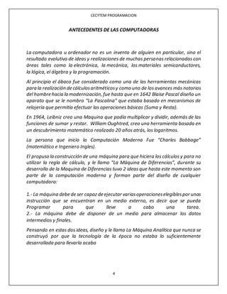 CECYTEM PROGRAMACION
4
ANTECEDENTES DE LAS COMPUTADORAS
La computadora u ordenador no es un invento de alguien en particular, sino el
resultado evolutivo de ideas y realizaciones de muchas personas relacionadas con
áreas tales como la electrónica, la mecánica, los materiales semiconductores,
la lógica, el álgebra y la programación.
Al principio el ábaco fue considerado como una de las herramientas mecánicas
para la realización de cálculosaritméticosy como uno de los avances más notorios
del hombre hacia la modernización, fue hasta que en 1642 Blaise Pascal diseño un
aparato que se le nombro “La Pascalina” que estaba basado en mecanismos de
relojería que permitía efectuar las operaciones básicas (Suma y Resta).
En 1964, Leibniz creo una Maquina que podía multiplicar y dividir, además de las
funciones de sumar y restar. William Oughtred, creo una herramienta basada en
un descubrimiento matemático realizado 20 años atrás, los logaritmos.
La persona que inicio la Computación Moderna Fue “Charles Babbage”
(matemático e Ingeniero Ingles).
El propuso la construcción de una máquina para que hiciera los cálculos y para no
utilizar la regla de cálculo, y le llamo “La Máquina de Diferencias”, durante su
desarrollo de la Maquina de Diferencias tuvo 2 ideas que hasta este momento son
parte de la computación moderna y forman parte del diseño de cualquier
computadora:
1.- La máquina debe de ser capaz de ejecutar variasoperacioneselegiblespor unas
instrucción que se encuentran en un medio externo, es decir que se pueda
Programar para que lleve a cabo una tarea.
2.- La máquina debe de disponer de un medio para almacenar los datos
intermedios y finales.
Pensando en estas dos ideas, diseño y le llamo La Máquina Analítica que nunca se
construyó por que la tecnología de la época no estaba lo suficientemente
desarrollada para llevarla acabo
 