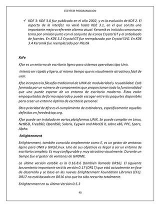 CECYTEM PROGRAMACION
40
 KDE 3: KDE 3.0 fue publicado en el año 2002, y es la evolución de KDE 2. El
aspecto de la interfaz no varió hasta KDE 3.1, en el que consta una
importante mejora referente altema visual: Keramik es incluido como nuevo
tema por omisión junto con el conjunto de iconos Crystal GT y el antialisado
de fuentes. En KDE 3.2 Crystal GT fue reemplazado por Crystal SVG. En KDE
3.4 Keramik fue reemplazado por Plastik
XcFe
Xfce es un entorno de escritorio ligero para sistemas operativos tipo Unix.
Intenta ser rápido y ligero, al mismo tiempo que es visualmente atractivo y fácil de
usar.
Xfce incorpora la filosofía tradicional de UNIX de modularidad y reusabilidad. Está
formado por un número de componentes que proporcionan toda la funcionalidad
que uno puede esperar de un entorno de escritorio moderno. Éstos están
empaquetadosde forma separada y puede escoger entre los paquetes disponibles
para crear un entorno óptimo de escritorio personal.
Otra prioridad de Xfce es el cumplimiento de estándares, específicamente aquellos
definidos en freedesktop.org.
Xfce puede ser instalado en varias plataformas UNIX. Se puede compilar en Linux,
NetBSD, FreeBSD, OpenBSD, Solaris, Cygwin and MacOS X, sobre x86, PPC, Sparc,
Alpha.
Enlightenment
Enlightenment, también conocido simplemente como E, es un gestor de ventanas
ligero para UNIX y GNU/Linux. Uno de sus objetivos es llegar a ser un entorno de
escritorio completo. Es muy configurable y muy atractivo visualmente. Durante un
tiempo fue el gestor de ventanas de GNOME.
La última versión estable es la 0.16.8.6 (también llamada DR16). El siguiente
lanzamiento importante será la versión 0.17 (DR17) que está actualmente en fase
de desarrollo y se basa en las nuevas Enlightenment Foundation Libraries (EFL).
DR17 no está basado en DR16 sino que ha sido reescrito totalmente.
Enlightenment en su última Versión 0.5.3
 