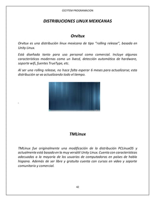 CECYTEM PROGRAMACION
42
DISTRIBUCIONES LINUX MEXICANAS
Orvitux
Orvitux es una distribución linux mexicana de tipo “rolling release”, basada en
Unity Linux.
Está diseñada tanto para uso personal como comercial. Incluye algunas
características modernas como un livecd, detección automática de hardware,
soporte wifi, fuentes TrueType, etc.
Al ser una rolling release, no hace falta esperar 6 meses para actualizarse; esta
distribución se va actualizando todo el tiempo.
.
TMLinux
TMLinux fue originalmente una modificación de la distribución PCLinuxOS y
actualmente está basado en la muy versátil Unity Linux. Cuenta con características
adecuadas a la mayoría de los usuarios de computadoras en países de habla
hispana. Además de ser libre y gratuito cuenta con cursos en video y soporte
comunitario y comercial.
 