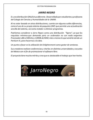CECYTEM PROGRAMACION
43
JARRO NEGRO
Es una distribución GNU/Linuxdiferente. Desarrollada por estudiantesy profesores
del Colegio de Ciencias y Humanidades de la UNAM.
Al no estar basada en otras distribuciones, cuenta con algunas sutiles diferencias,
como el uso de su propio sistema de paquetes(JNP) que permite una actualización
sencilla del sistema, así como instalar o eliminar programas.
Podríamos considerar a Jarro Negro como una distribución “ligera“, ya que los
requisitos mínimos que demanda para un ordenador no son nada exigentes:
Procesador x86 a 500mhzy 128Mb de RAM, más o menos lo que vendría siendo un
Pentium III, para hacernos a la idea.
Un punto a favor es la utilización de Enlightenment como gestor de ventanas.
Sus creadoresrealizan conferencias y charlas en distintas universidades y escuelas
de México con el fin de promocionar el software libre.
El proyecto tiene mucho mérito y creo que es destacable el trabajo que han hecho.
 