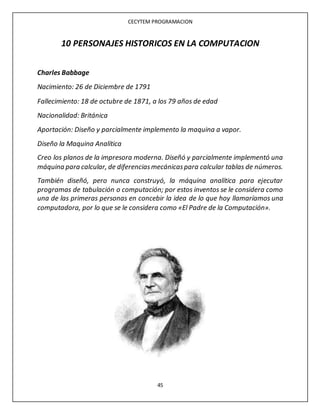 CECYTEM PROGRAMACION
45
10 PERSONAJES HISTORICOS EN LA COMPUTACION
Charles Babbage
Nacimiento: 26 de Diciembre de 1791
Fallecimiento: 18 de octubre de 1871, a los 79 años de edad
Nacionalidad: Británica
Aportación: Diseño y parcialmente implemento la maquina a vapor.
Diseño la Maquina Analítica
Creo los planos de la impresora moderna. Diseñó y parcialmente implementó una
máquina para calcular, de diferenciasmecánicaspara calcular tablas de números.
También diseñó, pero nunca construyó, la máquina analítica para ejecutar
programas de tabulación o computación; por estos inventos se le considera como
una de las primeras personas en concebir la idea de lo que hoy llamaríamos una
computadora, por lo que se le considera como «El Padre de la Computación».
 