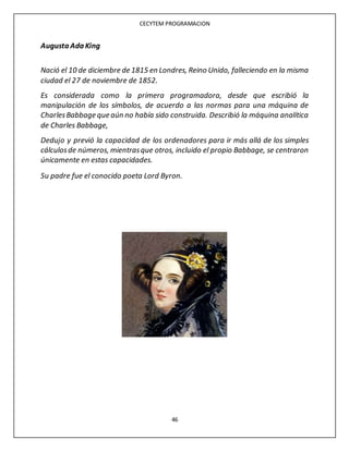 CECYTEM PROGRAMACION
46
Augusta Ada King
Nació el 10 de diciembre de 1815 en Londres, Reino Unido, falleciendo en la misma
ciudad el 27 de noviembre de 1852.
Es considerada como la primera programadora, desde que escribió la
manipulación de los símbolos, de acuerdo a las normas para una máquina de
CharlesBabbage que aún no había sido construida. Describió la máquina analítica
de Charles Babbage,
Dedujo y previó la capacidad de los ordenadores para ir más allá de los simples
cálculosde números, mientrasque otros, incluido el propio Babbage, se centraron
únicamente en estas capacidades.
Su padre fue el conocido poeta Lord Byron.
 