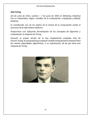 CECYTEM PROGRAMACION
47
Alan Turing,
(23 de junio de 1912, Londres – 7 de junio de 1954 en Wilmslow, Cheshire)
Fue un matemático, lógico, científico de la computación, criptógrafo y filósofo
británico.
Es considerado uno de los padres de la ciencia de la computación siendo el
precursor de la informática moderna.
Proporcionó una influyente formalización de los conceptos de algoritmo y
computación: la máquina de Turing.
Formuló su propia versión de la hoy ampliamente aceptada Tesis de
Church-Turing, la cualpostula que cualquier modelo computacional existente tiene
las mismas capacidades algorítmicas, o un subconjunto, de las que tiene una
máquina de Turing.
 