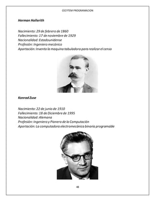CECYTEM PROGRAMACION
48
Herman Hollerith
Nacimiento: 29 de febrero de 1860
Fallecimiento: 17 de noviembre de 1929
Nacionalidad: Estadounidense
Profesión: Ingeniero mecánico
Aportación: Invento la maquina tabuladora para realizarelcenso
Konrad Zuse
Nacimiento: 22 de junio de 1910
Fallecimiento: 18 de Diciembre de 1995
Nacionalidad: Alemana
Profesión: Ingeniero y Pionero de la Computación
Aportación: La computadora electromecánica binaria programable
 