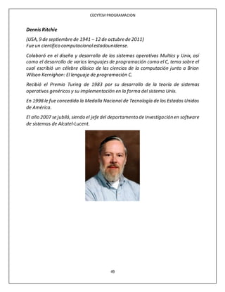 CECYTEM PROGRAMACION
49
Dennis Ritchie
(USA, 9 de septiembre de 1941 – 12 de octubre de 2011)
Fue un científico computacionalestadounidense.
Colaboró en el diseño y desarrollo de los sistemas operativos Multics y Unix, así
como el desarrollo de varios lenguajes de programación como el C, tema sobre el
cual escribió un célebre clásico de las ciencias de la computación junto a Brian
Wilson Kernighan: El lenguaje de programación C.
Recibió el Premio Turing de 1983 por su desarrollo de la teoría de sistemas
operativos genéricos y su implementación en la forma del sistema Unix.
En 1998 le fue concedida la Medalla Nacional de Tecnología de los Estados Unidos
de América.
El año 2007 se jubiló, siendo el jefe del departamento de Investigación en software
de sistemas de Alcatel-Lucent.
 