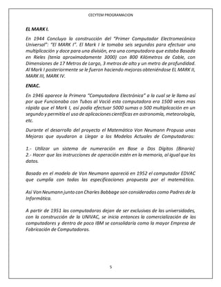 CECYTEM PROGRAMACION
5
EL MARK I.
En 1944 Concluyo la construcción del “Primer Computador Electromecánico
Universal”: “El MARK I”. El Mark I le tomaba seis segundos para efectuar una
multiplicación y doce para una división, era una computadora que estaba Basada
en Rieles (tenia aproximadamente 3000) con 800 Kilómetros de Cable, con
Dimensiones de 17 Metros de Largo, 3 metros de alto y un metro de profundidad.
Al Mark I posteriormente se le fueron haciendo mejoras obteniéndose EL MARK II,
MARK III, MARK IV.
ENIAC.
En 1946 aparece la Primera “Computadora Electrónica” a la cual se le llamo así
por que Funcionaba con Tubos al Vació esta computadora era 1500 veces mas
rápida que el Mark I, así podía efectuar 5000 sumas o 500 multiplicación en un
segundo y permitía el uso de aplicacionescientíficas en astronomía, meteorología,
etc.
Durante el desarrollo del proyecto el Matemático Von Neumann Propuso unas
Mejoras que ayudaron a Llegar a los Modelos Actuales de Computadoras:
1.- Utilizar un sistema de numeración en Base a Dos Dígitos (Binario)
2.- Hacer que las instrucciones de operación estén en la memoria, al igual que los
datos.
Basado en el modelo de Von Neumann apareció en 1952 el computador EDVAC
que cumplía con todas las especificaciones propuesta por el matemático.
Así Von Neumann junto con Charles Babbage son considerados como Padres de la
Informática.
A partir de 1951 las computadoras dejan de ser exclusivas de las universidades,
con la construcción de la UNIVAC, se inicia entonces la comercialización de las
computadores y dentro de poco IBM se consolidaría como la mayor Empresa de
Fabricación de Computadoras.
 