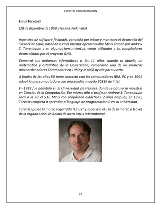 CECYTEM PROGRAMACION
51
Linus Torvalds
(28 de diciembre de 1969, Helsinki, Finlandia)
Ingeniero de software finlandés, conocido por iniciar y mantener el desarrollo del
“kernel”de Linux, basándose en el sistema operativo libre Minix creado por Andrew
S. Tanenbaum y en algunas herramientas, varias utilidades y los compiladores
desarrollados por el proyecto GNU.
Comenzó sus andanzas informáticas a los 11 años cuando su abuelo, un
matemático y estadístico de la Universidad, compraron uno de los primeros
microordenadores Commodore en 1980 y le pidió ayuda para usarlo.
A finales de los años 80 tomó contacto con los computadores IBM, PC y en 1991
adquirió una computadora con procesador modelo 80386 de Intel.
En 1988 fue admitido en la Universidad de Helsinki, donde se obtuvo su maestría
en Ciencias de la Computación. Ese mismo año el profesor Andrew S. Tanenbaum
saca a la luz el S.O. Minix con propósitos didácticos. 2 años después, en 1990,
Torvalds empieza a aprender el lenguaje de programación C en su universidad.
Torvalds posee la marca registrada “Linux” y supervisa el uso de la marca a través
de la organización sin ánimo de lucro Linux International.
 