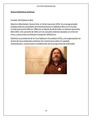 CECYTEM PROGRAMACION
52
Richard MatthewStallman
Creador delSoftware libre
Nació en Manhattan, Nueva York, el 16 de marzo de 1953. Esun programador
estadounidense y fundador delmovimiento por el software libre en el mundo.
Fundó el proyecto GNUen 1984 con el objeto de desarrollar un sistema operativo
libre GNU. Una variante de GNU son los actualessistemas basadosen el kernel
Linux, y que juntosconstituyen el popular GNU/Linux.
Stallman es presidente de la Free Software Foundation (FSF), una organización sin
ánimo de lucro dedicada a eliminar las restriccionessobre el copiado,
redistribución, comprensión y modificación de losprogramasde ordenador.
 