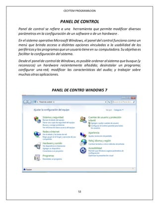 CECYTEM PROGRAMACION
53
PANEL DE CONTROL
Panel de control se refiere a una herramienta que permite modificar diversos
parámetros en la configuración de un software o de un hardware .
En el sistema operativo MicrosoftWindows, el panel del control funciona como un
menú que brinda acceso a distintas opciones vinculadas a la usabilidad de los
periféricosy los programasque un usuario tiene en su computadora. Su objetivo es
facilitar la configuración del sistema.
Desde el panelde controlde Windows, es posible ordenar alsistema que busque (y
reconozca) un hardware recientemente añadido; desinstalar un programa;
configurar una red; modificar las características del audio; y trabajar sobre
muchas otras aplicaciones.
PANEL DE CONTRO WINDOWS 7
 