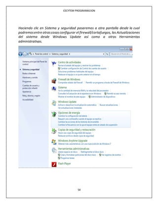 CECYTEM PROGRAMACION
54
Haciendo clic en Sistema y seguridad pasaremos a otra pantalla desde la cual
podremosentre otrascosasconfigurar el firewall/cortafuegos, las Actualizaciones
del sistema desde Windows Update así como a otras Herramientas
administrativas.
 