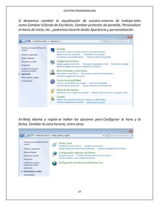CECYTEM PROGRAMACION
57
Si deseamos cambiar la visualización de nuestro entorno de trabajo tales
como Cambiar el fondo de Escritorio, Cambiar protector de pantalla, Personalizar
el menú de Inicio, etc., podremos hacerlo desde Apariencia y personalización .
En Reloj idioma y región se hallan las opciones para Configurar la hora y la
fecha, Cambiar la zona horaria, entre otras.
 